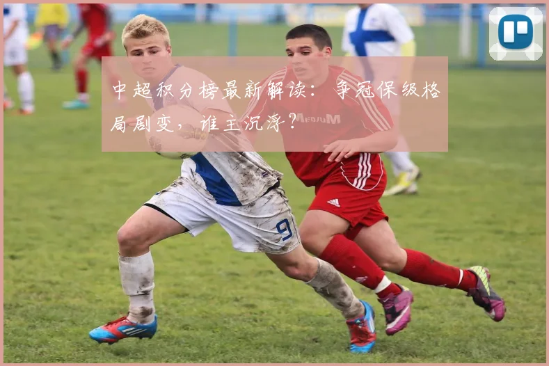 中超积分榜最新解读:争冠保级格局剧变,谁主沉浮?