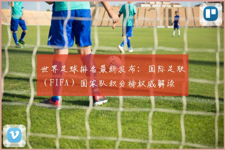 世界足球排名最新发布：国际足联（FIFA）国家队积分榜权威解读