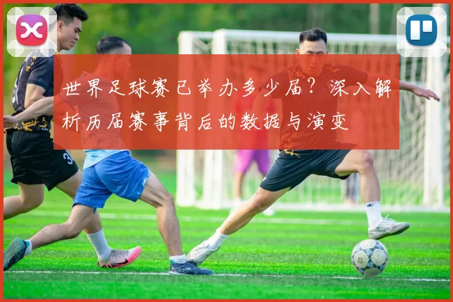 世界足球赛已举办多少届?深入解析历届赛事背后的数据与演变